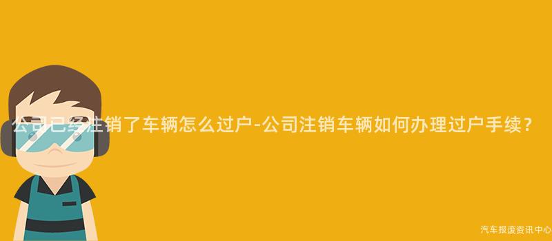 公司已经注销了车辆怎么过户-公司注销车辆如何办理过户手续？