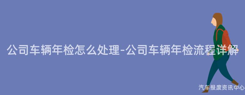 公司车辆年检怎么处理-公司车辆年检流程详解