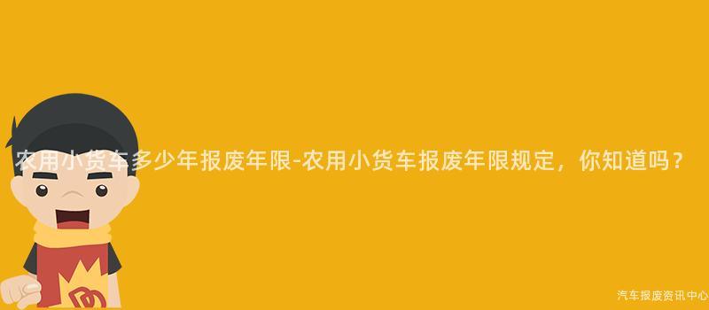 农用小货车多少年报废年限-农用小货车报废年限规定，你知道吗？