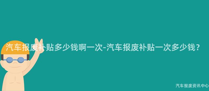 汽车报废补贴多少钱啊一次-汽车报废补贴一次多少钱？
