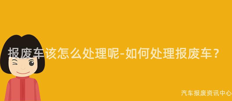 报废车该怎么处理呢-如何处理报废车？