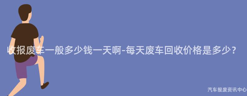 收报废车一般多少钱一天啊-每天废车回收价格是多少？