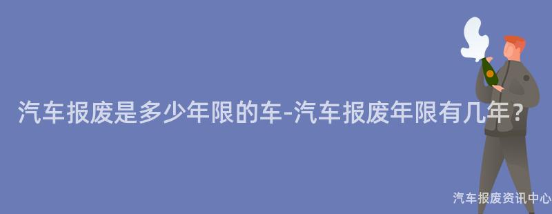 汽车报废是多少年限的车-汽车报废年限有几年？