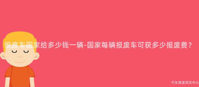 报废车国家给多少钱一辆-国家每辆报废车可获多少报废费？