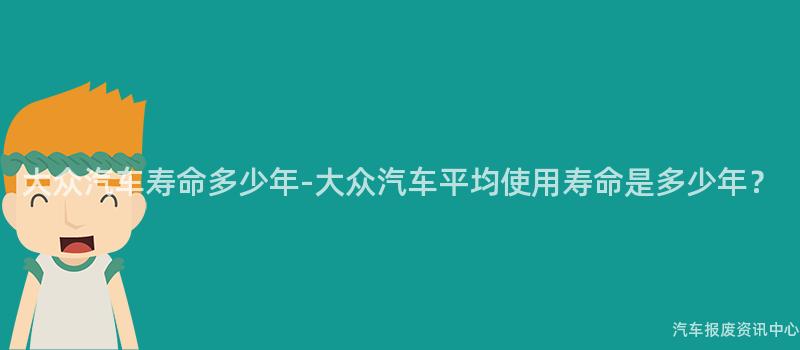 大众汽车寿命多少年-大众汽车平均使用寿命是多少年？