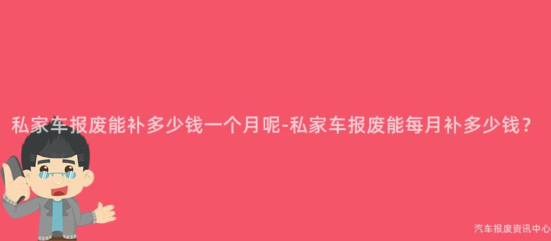 私家车报废能补多少钱一个月呢-私家车报废能每月补多少钱？