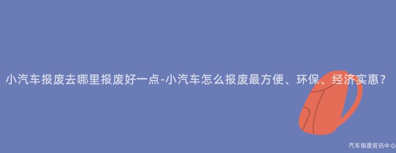 小汽车报废去哪里报废好一点-小汽车怎么报废最方便、环保、经济实惠?
