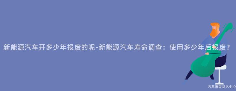 新能源汽车开多少年报废的呢-新能源汽车寿命调查：使用多少年后报废？