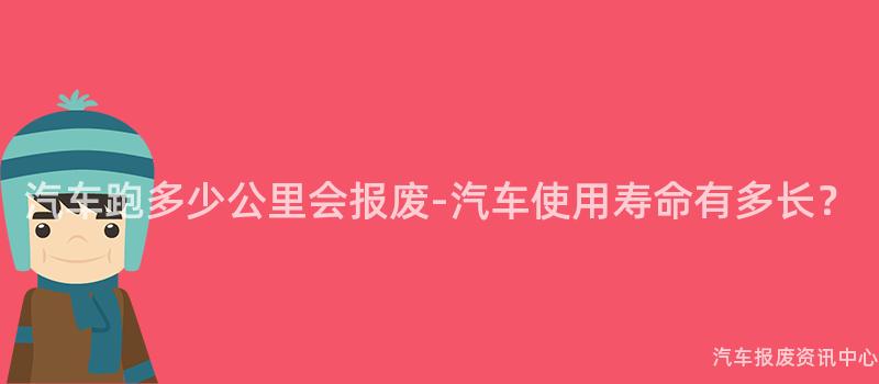 汽车跑多少公里会报废-汽车使用寿命有多长？
