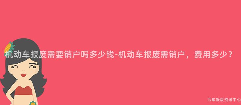 机动车报废需要销户吗多少钱-机动车报废需销户，费用多少？