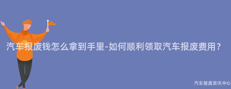 汽车报废钱怎么拿到手里-如何顺利领取汽车报废费用？