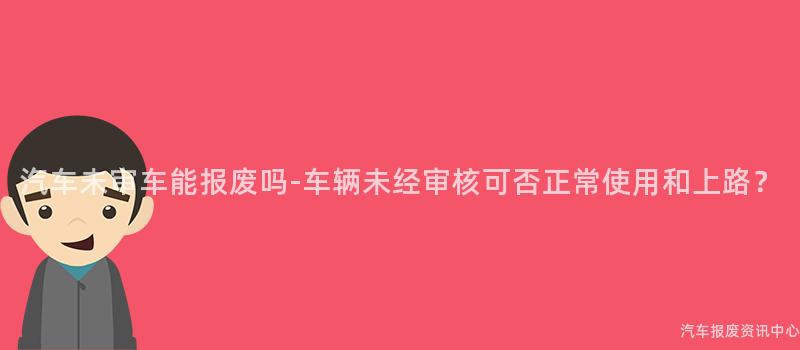 汽车未审车能报废吗-车辆未经审核可否正常使用和上路？
