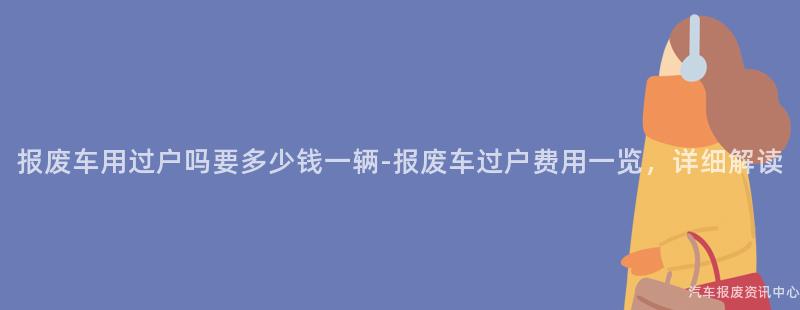 报废车用过户吗要多少钱一辆-报废车过户费用一览，详细解读