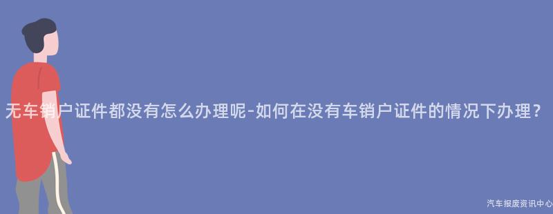 无车销户证件都没有怎么办理呢-如何在没有车销户证件的情况下办理？