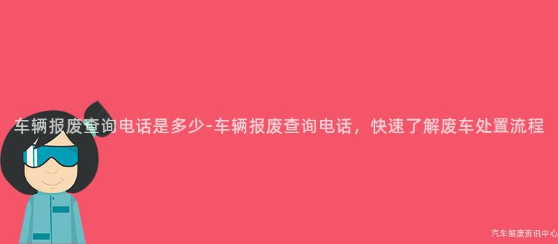 车辆报废查询电话是多少-车辆报废查询电话，快速了解废车处置流程