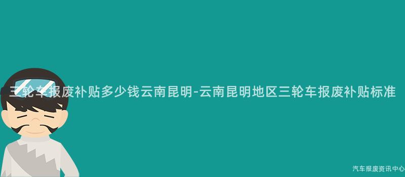 三轮车报废补贴多少钱云南昆明-云南昆明地区三轮车报废补贴标准