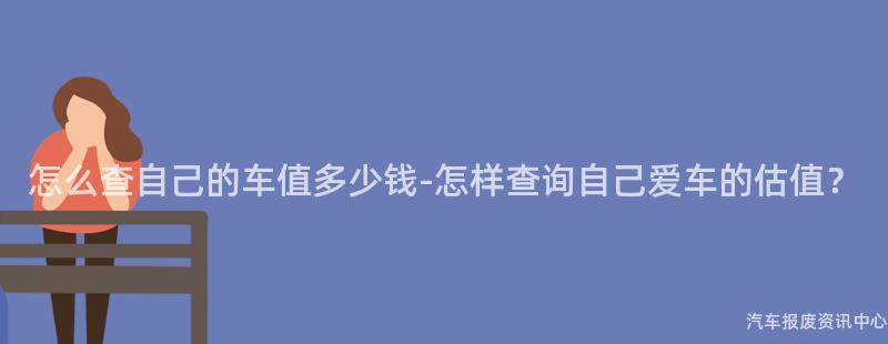 怎么查自己的车值多少钱-怎样查询自己爱车的估值？