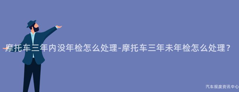 摩托车三年内没年检怎么处理-摩托车三年未年检怎么处理？