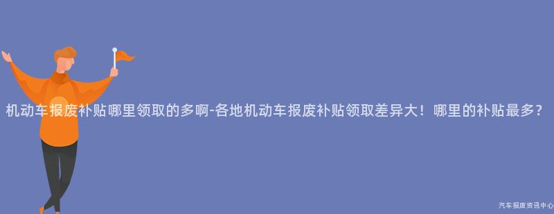 机动车报废补贴哪里领取的多啊-各地机动车报废补贴领取差异大！哪里的补贴最多？
