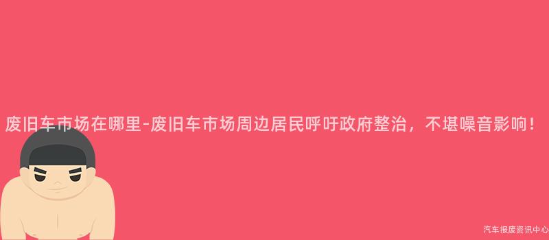 废旧车市场在哪里-废旧车市场周边居民呼吁政府整治，不堪噪音影响！