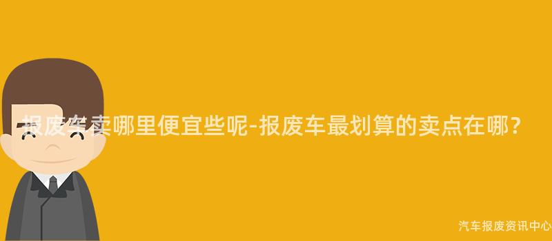 报废车卖哪里便宜些呢-报废车最划算的卖点在哪？