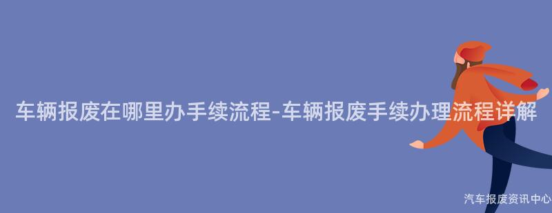 车辆报废在哪里办手续流程-车辆报废手续办理流程详解