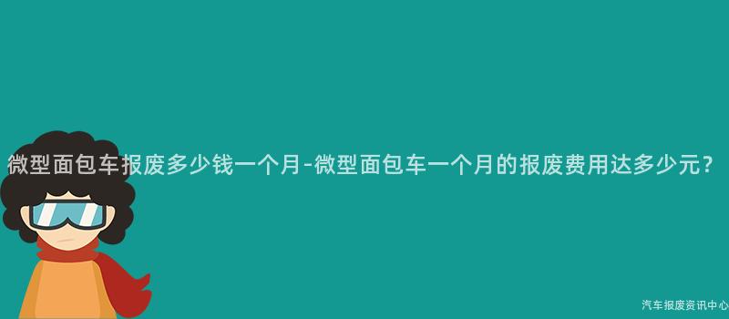 微型面包车报废多少钱一个月-微型面包车一个月的报废费用达多少元？