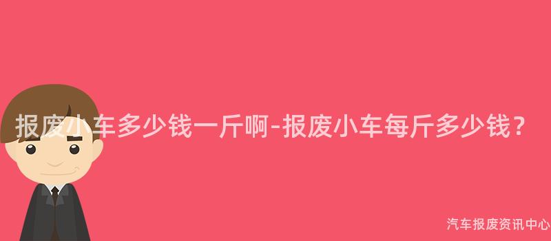 报废小车多少钱一斤啊-报废小车每斤多少钱？