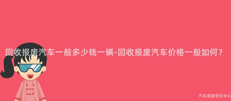 回收报废汽车一般多少钱一辆-回收报废汽车价格一般如何？
