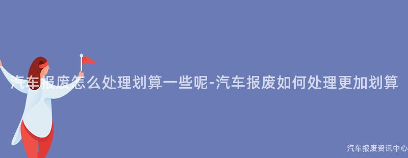 汽车报废怎么处理划算一些呢-汽车报废如何处理更加划算