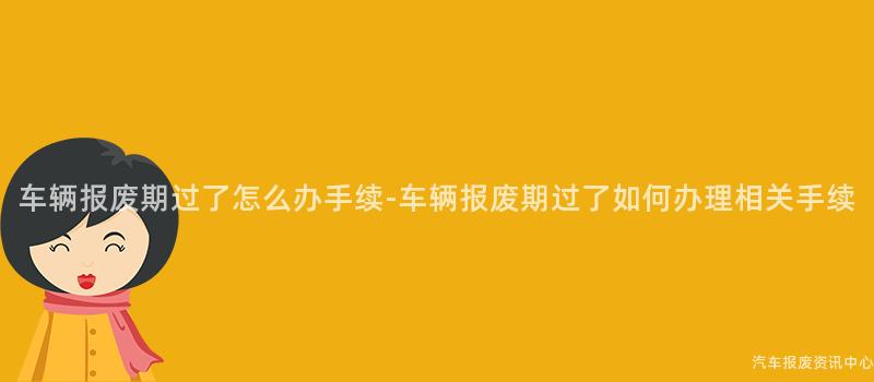 车辆报废期过了怎么办手续-车辆报废期过了如何办理相关手续