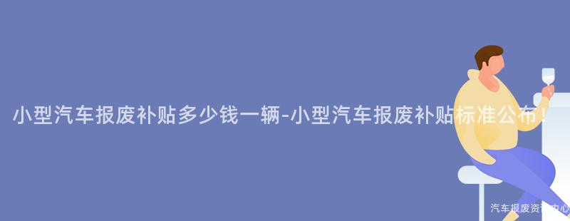 小型汽车报废补贴多少钱一辆-小型汽车报废补贴标准公布！