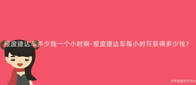 报废捷达车多少钱一个小时啊-报废捷达车每小时可获得多少钱？