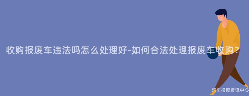 收购报废车违法吗怎么处理好-如何合法处理报废车收购？