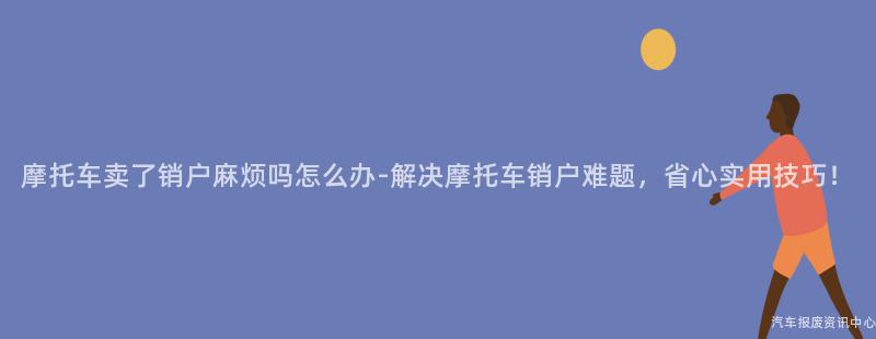 摩托车卖了销户麻烦吗怎么办-解决摩托车销户难题，省心实用技巧！