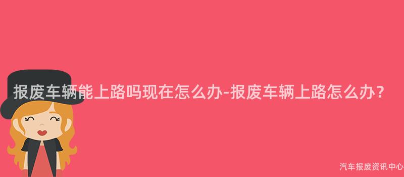 报废车辆能上路吗现在怎么办-报废车辆上路怎么办？