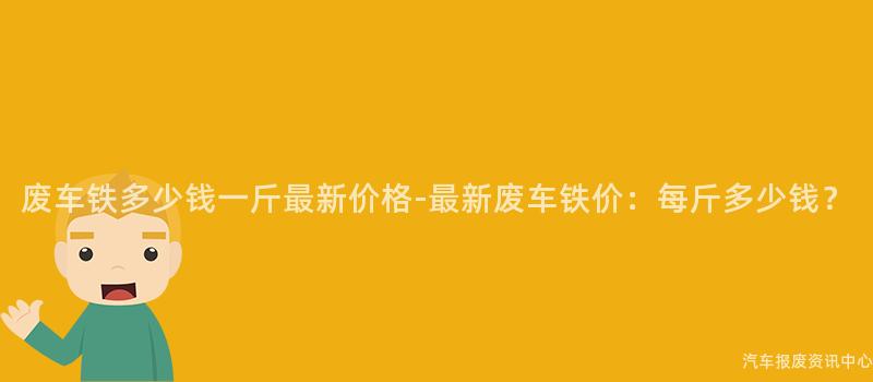 废车铁多少钱一斤最新价格-最新废车铁价：每斤多少钱？