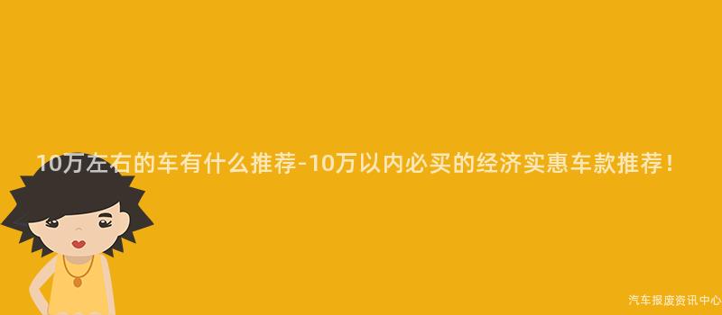 10万左右的车有什么推荐-10万以内必买的经济实惠车款推荐！