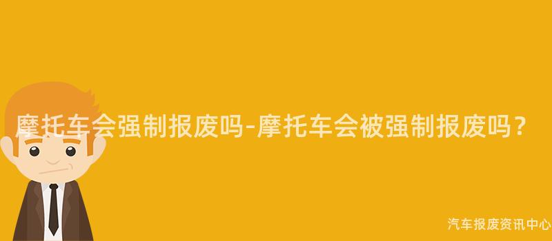 摩托车会强制报废吗-摩托车会被强制报废吗？