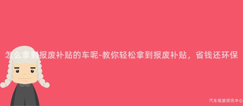 怎么拿到报废补贴的车呢-教你轻松拿到报废补贴，省钱还环保