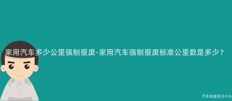 家用汽车多少公里强制报废-家用汽车强制报废标准公里数是多少？