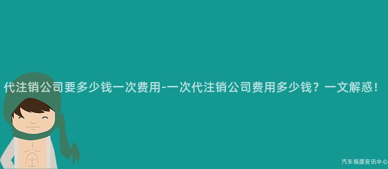 代注销公司要多少钱一次费用-一次代注销公司费用多少钱？一文解惑！