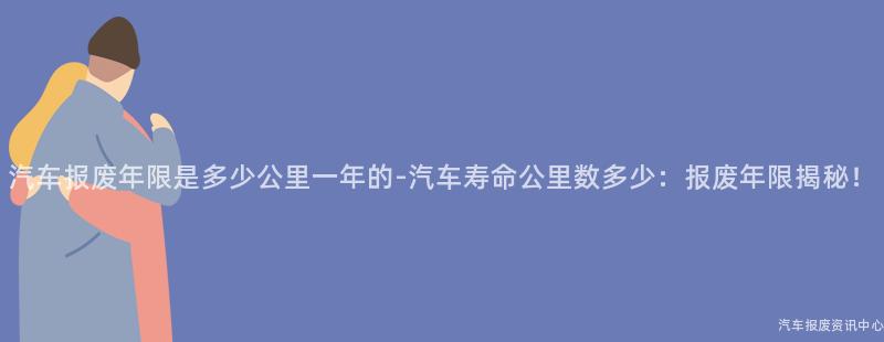 汽车报废年限是多少公里一年的-汽车寿命公里数多少：报废年限揭秘！