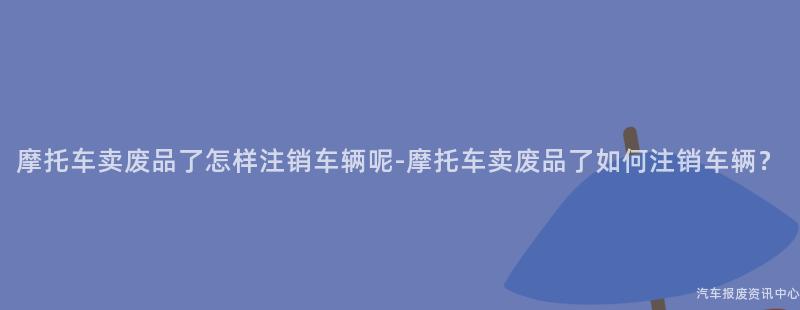 摩托车卖废品了怎样注销车辆呢-摩托车卖废品了如何注销车辆？
