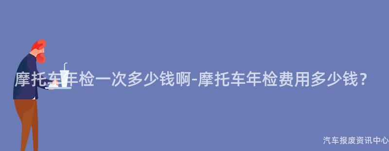 摩托车年检一次多少钱啊-摩托车年检费用多少钱？