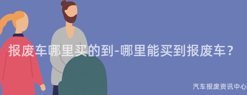 报废车哪里买的到-哪里能买到报废车？