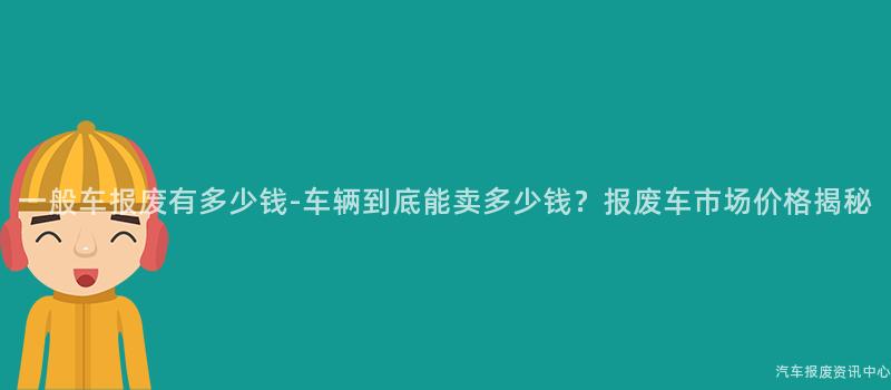 一般车报废有多少钱-车辆到底能卖多少钱？报废车市场价格揭秘