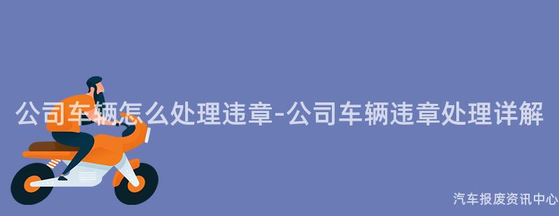 公司车辆怎么处理违章-公司车辆违章处理详解