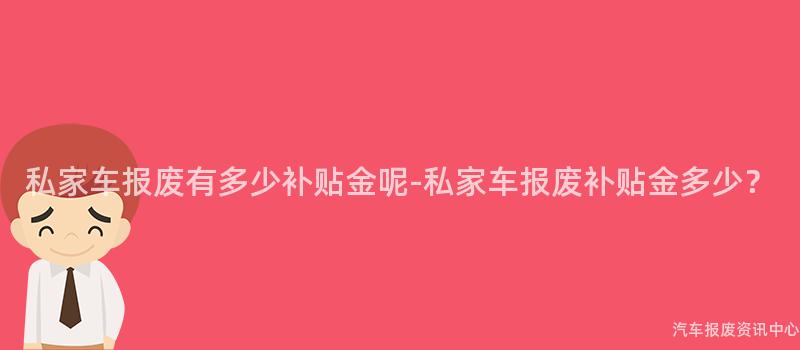 私家车报废有多少补贴金呢-私家车报废补贴金多少？