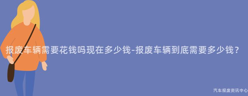 报废车辆需要花钱吗现在多少钱-报废车辆到底需要多少钱？